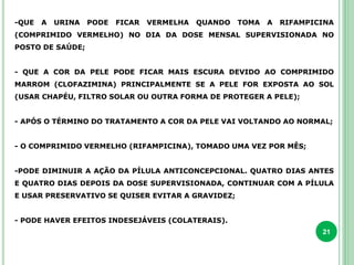 21
-QUE A URINA PODE FICAR VERMELHA QUANDO TOMA A RIFAMPICINA
(COMPRIMIDO VERMELHO) NO DIA DA DOSE MENSAL SUPERVISIONADA NO
POSTO DE SAÚDE;
- QUE A COR DA PELE PODE FICAR MAIS ESCURA DEVIDO AO COMPRIMIDO
MARROM (CLOFAZIMINA) PRINCIPALMENTE SE A PELE FOR EXPOSTA AO SOL
(USAR CHAPÉU, FILTRO SOLAR OU OUTRA FORMA DE PROTEGER A PELE);
- APÓS O TÉRMINO DO TRATAMENTO A COR DA PELE VAI VOLTANDO AO NORMAL;
- O COMPRIMIDO VERMELHO (RIFAMPICINA), TOMADO UMA VEZ POR MÊS;
-PODE DIMINUIR A AÇÃO DA PÍLULA ANTICONCEPCIONAL. QUATRO DIAS ANTES
E QUATRO DIAS DEPOIS DA DOSE SUPERVISIONADA, CONTINUAR COM A PÍLULA
E USAR PRESERVATIVO SE QUISER EVITAR A GRAVIDEZ;
- PODE HAVER EFEITOS INDESEJÁVEIS (COLATERAIS).
 