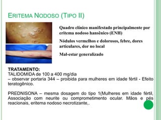 ERITEMA NODOSO (TIPO II)
Quadro clínico manifestado principalmente por
eritema nodoso hansênico (ENH)
Nódulos vermelhos e dolorosos, febre, dores
articulares, dor no local
Mal-estar generalizado
TRATAMENTO:
TALIDOMIDA de 100 a 400 mg/dia
– observar portaria 344 – proibida para mulheres em idade fértil - Efeito
teratogênico.
PREDNISONA – mesma dosagem do tipo 1(Mulheres em idade fértil,
Associação com neurite ou comprometimento ocular. Mãos e pés
reacionais, eritema nodoso necrotizante,.
 