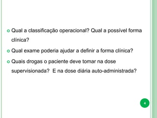  Qual a classificação operacional? Qual a possível forma
clínica?
 Qual exame poderia ajudar a definir a forma clínica?
 Quais drogas o paciente deve tomar na dose
supervisionada? E na dose diária auto-administrada?
4
 
