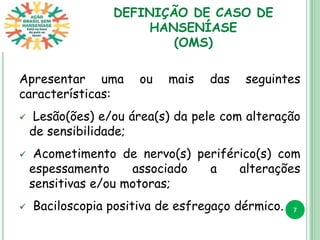 DEFINIÇÃO DE CASO DE
HANSENÍASE
(OMS)
Apresentar uma ou mais das seguintes
características:
 Lesão(ões) e/ou área(s) da pele com alteração
de sensibilidade;
 Acometimento de nervo(s) periférico(s) com
espessamento associado a alterações
sensitivas e/ou motoras;
 Baciloscopia positiva de esfregaço dérmico. 7
 