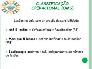 CLASSIFICAÇÃO
OPERACIONAL (OMS)
Lesões na pele com alteração da sensibilidade
 Até 5 lesões = defesa eficaz = Paucibacilar (PB)
 Mais que 5 lesões = defesa ineficaz = Multibacilar
(MB)
 Baciloscopia positiva = MB, independente do número
de lesões.
 