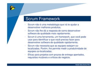 Scrum Framework
• Scrum não é uma metodologia que irá te ajudar a
  desenvolver melhores produtos;
• Scrum não lhe dá a resposta de como desenvolver
  software de qualidade mais rapidamente;
• Scrum é uma ferramenta, um framework, que você pode
  usar para identificar o que você precisa fazer para
  desenvolver software de qualidade rapidamente;
• Scrum não necessita que as equipes estejam co-
  localizadas. Porém, lhe permite medir a produtividade de
  equipes co-localizadas;
• Eficaz para projetos com prazos de entrega apertados,
  requisitos mutáveis e críticos de negócio.

                                               Noaldo Sales Santos Filho
 