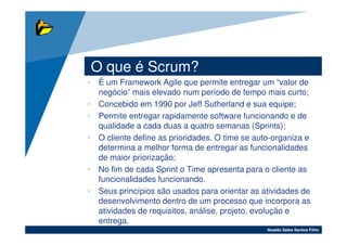 O que é Scrum?
• É um Framework Agile que permite entregar um “valor de
  negócio” mais elevado num período de tempo mais curto;
• Concebido em 1990 por Jeff Sutherland e sua equipe;
• Permite entregar rapidamente software funcionando e de
  qualidade a cada duas a quatro semanas (Sprints);
• O cliente define as prioridades. O time se auto-organiza e
  determina a melhor forma de entregar as funcionalidades
  de maior priorização;
• No fim de cada Sprint o Time apresenta para o cliente as
  funcionalidades funcionando.
• Seus princípios são usados para orientar as atividades de
  desenvolvimento dentro de um processo que incorpora as
  atividades de requisitos, análise, projeto, evolução e
  entrega.
                                                Noaldo Sales Santos Filho
 