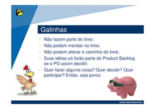 Galinhas
• Não fazem parte do time;
• Não podem mandar no time;
• Não podem alterar o caminho do time;
• Suas idéias só farão parte do Product Backlog
  se o PO assim decidir;
• Quer fazer alguma coisa? Quer decidir? Quer
  participar? Então, seja porco.




                                       Noaldo Sales Santos Filho
 