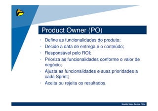 Product Owner (PO)
• Define as funcionalidades do produto;
• Decide a data de entrega e o conteúdo;
• Responsável pelo ROI;
• Prioriza as funcionalidades conforme o valor de
  negócio;
• Ajusta as funcionalidades e suas prioridades a
  cada Sprint;
• Aceita ou rejeita os resultados.



                                        Noaldo Sales Santos Filho
 