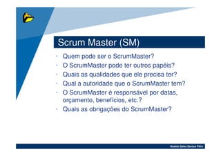 Scrum Master (SM)
• Quem pode ser o ScrumMaster?
• O ScrumMaster pode ter outros papéis?
• Quais as qualidades que ele precisa ter?
• Qual a autoridade que o ScrumMaster tem?
• O ScrumMaster é responsável por datas,
  orçamento, benefícios, etc.?
• Quais as obrigações do ScrumMaster?




                                     Noaldo Sales Santos Filho
 