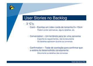 User Stories no Backlog
• 3 “C”s
   – Card – Escritas em index cards de tamanho 9 x 15cm
           – Podem conter estimativas, alguns detalhes, etc.


   – Conversation – Um lembrete para ter uma conversa
           – Exponha os requerimentos, não os documente
           – Os detalhes aparecem durante as conversas


   – Confirmation – Teste de aceitação para confirmar que
     a estória foi desenvolvida corretamente
           – Documente os detalhes das conversas



                                                       Noaldo Sales Santos Filho
 