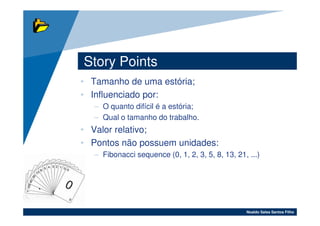 Story Points
• Tamanho de uma estória;
• Influenciado por:
  – O quanto difícil é a estória;
  – Qual o tamanho do trabalho.
• Valor relativo;
• Pontos não possuem unidades:
  – Fibonacci sequence (0, 1, 2, 3, 5, 8, 13, 21, ...)




                                                 Noaldo Sales Santos Filho
 