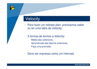 Velocity
• Para fazer um release plan, precisamos saber
  ou ter uma idéia de Velocity;

• 3 formas de termos a Velocity:
   – Média das anteriores;
   – Aprendizado das Sprints anteriores;
   – Faça uma previsão.


• Deve ser expressa como um intervalo


                                           Noaldo Sales Santos Filho
 
