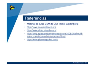 Referências
• Material do curso CSM do CST Michel Goldenberg;
• http://www.scrumalliance.org
• http://www.allaboutagile.com/
• http://blog.agilegamedevelopment.com/2008/08/should-
  scrum-master-also-be-member-of.html
• http://www.planningpoker.com/




                                             Noaldo Sales Santos Filho
 