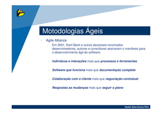Motodologias Ágeis
•    Agile Alliance
      – Em 2001, Kent Beck e outros dezesseis renomados
        desenvolvedores, autores e consultores assinaram o manifesto para
        o desenvolvimento ágil de software.

      – Indivíduos e interações mais que processos e ferramentas

      – Software que funciona mais que documentação completa

      – Colaboração com o cliente mais que negociação contratual

      – Respostas as mudanças mais que seguir o plano




                                                          Noaldo Sales Santos Filho
 