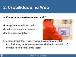 2. Usabilidade na Web 
 Como saber se estamos acertando? 
A pesquisa é um ótimo meio 
de sabermos se estamos aten-dendo 
nossos objetivos. 
É sempre importante saber sobre a cultura, o nível de 
escolaridade, os interesses e as aptidões dos usuários. E o 
melhor jeito é realizando testes. 
IFPB Campus Cabedelo 
 