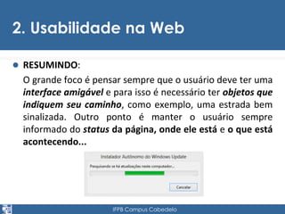 2. Usabilidade na Web 
 RESUMINDO: 
O grande foco é pensar sempre que o usuário deve ter uma 
interface amigável e para isso é necessário ter objetos que 
indiquem seu caminho, como exemplo, uma estrada bem 
sinalizada. Outro ponto é manter o usuário sempre 
informado do status da página, onde ele está e o que está 
acontecendo... 
IFPB Campus Cabedelo 
 