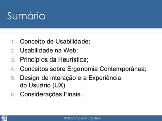 IFPB Campus Cabedelo 
Sumário 
1. Conceito de Usabilidade; 
2. Usabilidade na Web; 
3. Princípios da Heurística; 
4. Conceitos sobre Ergonomia Contemporânea; 
5. Design de interação e a Experiência 
do Usuário (UX) 
6. Considerações Finais. 
 