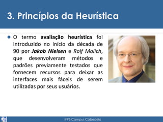 3. Princípios da Heurística 
 O termo avaliação heurística foi 
introduzido no início da década de 
90 por Jakob Nielsen e Rolf Molich, 
que desenvolveram métodos e 
padrões previamente testados que 
fornecem recursos para deixar as 
interfaces mais fáceis de serem 
utilizadas por seus usuários. 
IFPB Campus Cabedelo 
 