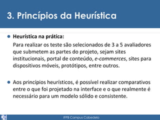 3. Princípios da Heurística 
 Heurística na prática: 
Para realizar os teste são selecionados de 3 a 5 avaliadores 
que submetem as partes do projeto, sejam sites 
institucionais, portal de conteúdo, e-commerces, sites para 
dispositivos móveis, protótipos, entre outros. 
 Aos princípios heurísticos, é possível realizar comparativos 
entre o que foi projetado na interface e o que realmente é 
necessário para um modelo sólido e consistente. 
IFPB Campus Cabedelo 
 