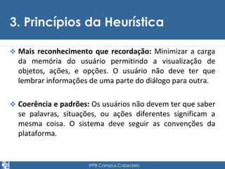 3. Princípios da Heurística 
 Mais reconhecimento que recordação: Minimizar a carga 
da memória do usuário permitindo a visualização de 
objetos, ações, e opções. O usuário não deve ter que 
lembrar informações de uma parte do diálogo para outra. 
 Coerência e padrões: Os usuários não devem ter que saber 
se palavras, situações, ou ações diferentes significam a 
mesma coisa. O sistema deve seguir as convenções da 
plataforma. 
IFPB Campus Cabedelo 
 
