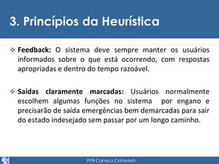 3. Princípios da Heurística 
 Feedback: O sistema deve sempre manter os usuários 
informados sobre o que está ocorrendo, com respostas 
apropriadas e dentro do tempo razoável. 
 Saídas claramente marcadas: Usuários normalmente 
escolhem algumas funções no sistema por engano e 
precisarão de saída emergências bem demarcadas para sair 
do estado indesejado sem passar por um longo caminho. 
IFPB Campus Cabedelo 
 