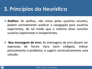 3. Princípios da Heurística 
 Atalhos: Os atalhos, não vistos pelos usuários novatos, 
podem normalmente acelerar a navegação para usuários 
experientes, de tal modo que o sistema deve conciliar 
usuários experientes e inexperientes. 
 Boa mensagem de erro: As mensagens de erro devem ser 
expressas de forma clara (sem códigos), indicar 
precisamente o problema, e sugerir construtivamente uma 
solução. 
IFPB Campus Cabedelo 
 