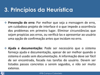 3. Princípios da Heurística 
 Prevenção de erro: Por melhor que seja a mensagem de erro, 
um cuidadoso projeto de interface é o que impede a ocorrência 
dos problemas em primeiro lugar. Eliminar circunstâncias que 
sejam propícias aos erros, ou verificá-las e apresentar ao usuário 
uma opção de confirmação antes que incidam no erro. 
 Ajuda e documentação: Pode ser necessário que o sistema 
forneça ajuda e documentação, apesar de ser melhor quando o 
sistema é usado sem documentação. A informação deve ser fácil 
de ser encontrada, focada nas tarefas do usuário. Devem ser 
listados passos concretos a serem seguidos, e não ser muito 
extenso. 
IFPB Campus Cabedelo 
 