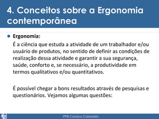 4. Conceitos sobre a Ergonomia 
contemporânea 
 Ergonomia: 
É a ciência que estuda a atividade de um trabalhador e/ou 
usuário de produtos, no sentido de definir as condições de 
realização dessa atividade e garantir a sua segurança, 
saúde, conforto e, se necessário, a produtividade em 
termos qualitativos e/ou quantitativos. 
É possível chegar a bons resultados através de pesquisas e 
questionários. Vejamos algumas questões: 
IFPB Campus Cabedelo 
 