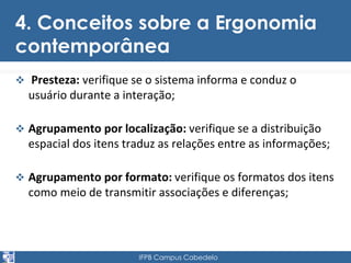 4. Conceitos sobre a Ergonomia 
contemporânea 
 Presteza: verifique se o sistema informa e conduz o 
usuário durante a interação; 
 Agrupamento por localização: verifique se a distribuição 
espacial dos itens traduz as relações entre as informações; 
 Agrupamento por formato: verifique os formatos dos itens 
como meio de transmitir associações e diferenças; 
IFPB Campus Cabedelo 
 