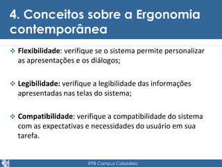 4. Conceitos sobre a Ergonomia 
contemporânea 
 Flexibilidade: verifique se o sistema permite personalizar 
as apresentações e os diálogos; 
 Legibilidade: verifique a legibilidade das informações 
apresentadas nas telas do sistema; 
 Compatibilidade: verifique a compatibilidade do sistema 
com as expectativas e necessidades do usuário em sua 
tarefa. 
IFPB Campus Cabedelo 
 