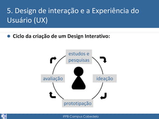 5. Design de interação e a Experiência do 
Usuário (UX) 
 Ciclo da criação de um Design Interativo: 
estudos e 
pesquisas 
ideação 
prototipação 
IFPB Campus Cabedelo 
avaliação 
 