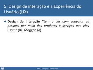 5. Design de interação e a Experiência do 
Usuário (UX) 
 Design de interação “tem a ver com conectar as 
pessoas por meio dos produtos e serviços que elas 
usam” (Bill Moggridge). 
IFPB Campus Cabedelo 
 