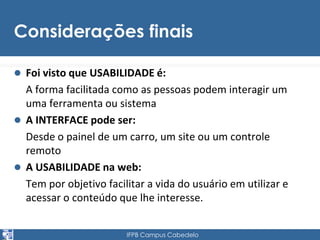Considerações finais 
 Foi visto que USABILIDADE é: 
A forma facilitada como as pessoas podem interagir um 
uma ferramenta ou sistema 
 A INTERFACE pode ser: 
Desde o painel de um carro, um site ou um controle 
remoto 
 A USABILIDADE na web: 
Tem por objetivo facilitar a vida do usuário em utilizar e 
acessar o conteúdo que lhe interesse. 
IFPB Campus Cabedelo 
 
