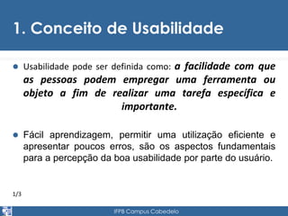 1. Conceito de Usabilidade 
 Usabilidade pode ser definida como: a facilidade com que 
as pessoas podem empregar uma ferramenta ou 
objeto a fim de realizar uma tarefa específica e 
importante. 
 Fácil aprendizagem, permitir uma utilização eficiente e 
apresentar poucos erros, são os aspectos fundamentais 
para a percepção da boa usabilidade por parte do usuário. 
1/3 
IFPB Campus Cabedelo 
 