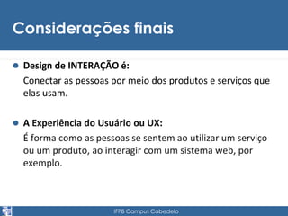Considerações finais 
 Design de INTERAÇÃO é: 
Conectar as pessoas por meio dos produtos e serviços que 
elas usam. 
 A Experiência do Usuário ou UX: 
É forma como as pessoas se sentem ao utilizar um serviço 
ou um produto, ao interagir com um sistema web, por 
exemplo. 
IFPB Campus Cabedelo 
 