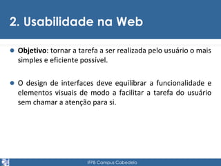 2. Usabilidade na Web 
 Objetivo: tornar a tarefa a ser realizada pelo usuário o mais 
simples e eficiente possível. 
 O design de interfaces deve equilibrar a funcionalidade e 
elementos visuais de modo a facilitar a tarefa do usuário 
sem chamar a atenção para si. 
IFPB Campus Cabedelo 
 