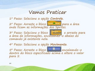 Vamos Praticar
1º Passo: Selecione a opção Controle.
2º Passo: Arraste o bloco para a área
onde ficam as informações dos Sprites.
3º Passo: Selecione o bloco e arraste para
a área de informações, encaixando-o abaixo do
comando já existente nela.
4º Passo: Selecione a opção Movimento.
5º Passo: Arraste o bloco encaixando-o
dentro do bloco especificado acima e altere o valor
para 5.
19
 