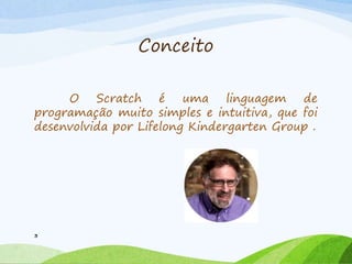 Conceito
O Scratch é uma linguagem de
programação muito simples e intuitiva, que foi
desenvolvida por Lifelong Kindergarten Group .
3
 