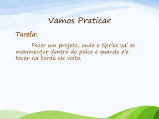 Vamos Praticar
Tarefa:
Fazer um projeto, onde o Sprite vai se
movimentar dentro do palco e quando ele
tocar na borda ele volta.
 