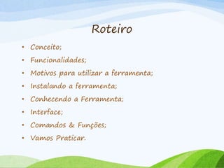 Roteiro
• Conceito;
• Funcionalidades;
• Motivos para utilizar a ferramenta;
• Instalando a ferramenta;
• Conhecendo a Ferramenta;
• Interface;
• Comandos & Funções;
• Vamos Praticar.
 