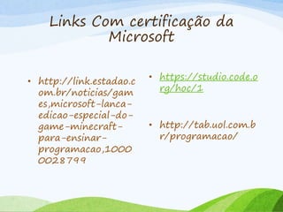 Links Com certificação da
Microsoft
• http://link.estadao.c
om.br/noticias/gam
es,microsoft-lanca-
edicao-especial-do-
game-minecraft-
para-ensinar-
programacao,1000
0028799
• https://studio.code.o
rg/hoc/1
• http://tab.uol.com.b
r/programacao/
 