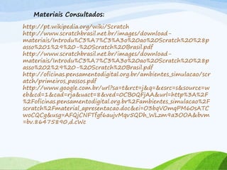 http://pt.wikipedia.org/wiki/Scratch
http://www.scratchbrasil.net.br/images/download-
materiais/Introdu%C3%A7%C3%A3o%20ao%20Scratch%20%28p
asso%201%29%20-%20Scratch%20Brasil.pdf
http://www.scratchbrasil.net.br/images/download-
materiais/Introdu%C3%A7%C3%A3o%20ao%20Scratch%20%28p
asso%202%29%20-%20Scratch%20Brasil.pdf
http://oficinas.pensamentodigital.org.br/ambientes_simulacao/scr
atch/primeiros_passos.pdf
http://www.google.com.br/url?sa=t&rct=j&q=&esrc=s&source=w
eb&cd=1&cad=rja&uact=8&ved=0CB0QFjAA&url=http%3A%2F
%2Foficinas.pensamentodigital.org.br%2Fambientes_simulacao%2F
scratch%2Fmaterial_apresentacao.doc&ei=O3bqVOmqPM60sATC
woCQCg&usg=AFQjCNFTfgf6aujvMqv5QDh_WLzm9a3OOA&bvm
=bv.86475890,d.cWc
Materiais Consultados:
 
