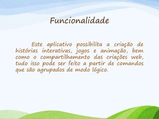 Funcionalidade
Este aplicativo possibilita a criação de
histórias interativas, jogos e animação, bem
como o compartilhamento das criações web,
tudo isso pode ser feito a partir de comandos
que são agrupados de modo lógico.
 