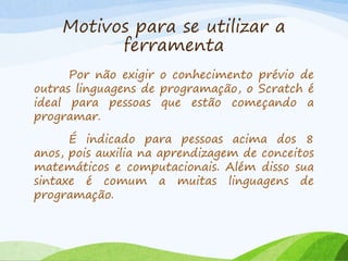 Motivos para se utilizar a
ferramenta
Por não exigir o conhecimento prévio de
outras linguagens de programação, o Scratch é
ideal para pessoas que estão começando a
programar.
É indicado para pessoas acima dos 8
anos, pois auxilia na aprendizagem de conceitos
matemáticos e computacionais. Além disso sua
sintaxe é comum a muitas linguagens de
programação.
 