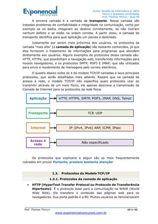 Curso: Noções de Informática p/ INSS
Teoria e Questões comentadas
Prof. Thomas Thorun - Aula 00
Prof. Thomas Thorun 10 de 43
www.exponencialconcursos.com.br
A terceira camada é a camada de transporte. Nessa camada são
tratados problemas de confiabilidade e integridade na comunicação, como por
exemplo se os dados chegaram ao destino corretamente, se não tiveram
nenhum defeito e se estão na ordem correta. A partir disso, a camada de
transporte identifica para qual aplicação um pacote é destinado.
Justamente por serem mais próximos dos usuários, os protocolos da
camada “mais alta” (a camada de aplicação) são bastante conhecidos, já que
eles fornecem o tratamento de informações para programas que atendem
diretamente aos usuários. Alguns exemplos de protocolos dessa camada são:
HTTP, HTTPs; que possibilitam a navegação web, transferindo informações para
nossos navegadores, e os protocolos SMTP, POP3 E IMAP; que são utilizados
para envio e recebimento de mensagens pelo correio eletrônico.
O quadro abaixo exibe as 4 do modelo TCP/IP camadas e seus principais
protocolos, que serão detalhados mais adiante. Repare que na camada de
acesso à rede, o modelo TCP/IP não especifica quais protocolos usar ao
transmitir através de um meio físico, ele apenas descreve a transmissão da
Camada de Internet para os protocolos da rede física.
Os protocolos que explicarei a seguir são os mais frequentemente
cobrados em prova! Portanto, prestem bastante atenção!
1.3. Protocolos do Modelo TCP/IP
1.3.1. Protocolos da camada de aplicação
• HTTP (HyperText Transfer Protocol ou Protocolo de Transferência
Hipertexto): É o protocolo base para a comunicação na WWW (World
Wide Web). Ele transfere o conteúdo das páginas web para os
navegadores. Sua porta padrão é a 80. Muitos usuários se familiarizaram
Aplicação HTTP, HTTPS, SMTP, POP3, IMAP, DNS, Telnet
Transporte TCP, UDP
Internet IP (IPv4, IPv6) ARP, ICMP, IPsec
Acesso à
rede
Não específicado
 