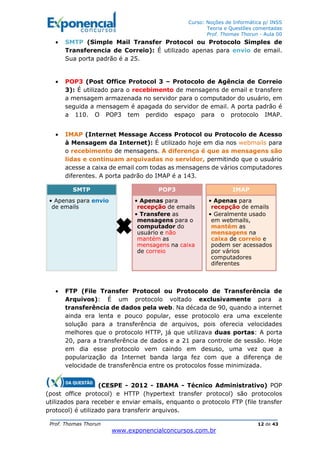 Curso: Noções de Informática p/ INSS
Teoria e Questões comentadas
Prof. Thomas Thorun - Aula 00
Prof. Thomas Thorun 12 de 43
www.exponencialconcursos.com.br
• SMTP (Simple Mail Transfer Protocol ou Protocolo Simples de
Transferencia de Correio): É utilizado apenas para envio de email.
Sua porta padrão é a 25.
• POP3 (Post Office Protocol 3 – Protocolo de Agência de Correio
3): É utilizado para o recebimento de mensagens de email e transfere
a mensagem armazenada no servidor para o computador do usuário, em
seguida a mensagem é apagada do servidor de email. A porta padrão é
a 110. O POP3 tem perdido espaço para o protocolo IMAP.
• IMAP (Internet Message Access Protocol ou Protocolo de Acesso
à Mensagem da Internet): É utilizado hoje em dia nos webmails para
o recebimento de mensagens. A diferença é que as mensagens são
lidas e continuam arquivadas no servidor, permitindo que o usuário
acesse a caixa de email com todas as mensagens de vários computadores
diferentes. A porta padrão do IMAP é a 143.
• FTP (File Transfer Protocol ou Protocolo de Transferência de
Arquivos): É um protocolo voltado exclusivamente para a
transferência de dados pela web. Na década de 90, quando a internet
ainda era lenta e pouco popular, esse protocolo era uma excelente
solução para a transferência de arquivos, pois oferecia velocidades
melhores que o protocolo HTTP, já que utilizava duas portas: A porta
20, para a transferência de dados e a 21 para controle de sessão. Hoje
em dia esse protocolo vem caindo em desuso, uma vez que a
popularização da Internet banda larga fez com que a diferença de
velocidade de transferência entre os protocolos fosse minimizada.
(CESPE - 2012 - IBAMA - Técnico Administrativo) POP
(post office protocol) e HTTP (hypertext transfer protocol) são protocolos
utilizados para receber e enviar emails, enquanto o protocolo FTP (file transfer
protocol) é utilizado para transferir arquivos.
SMTP
• Apenas para envio
de emails
POP3
• Apenas para
recepção de emails
• Transfere as
mensagens para o
computador do
usuário e não
mantém as
mensagens na caixa
de correio
IMAP
• Apenas para
recepção de emails
• Geralmente usado
em webmails,
mantém as
mensagens na
caixa de correio e
podem ser acessados
por vários
computadores
diferentes
 