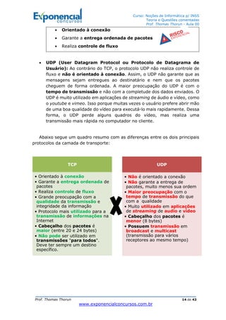Curso: Noções de Informática p/ INSS
Teoria e Questões comentadas
Prof. Thomas Thorun - Aula 00
Prof. Thomas Thorun 14 de 43
www.exponencialconcursos.com.br
• Orientado à conexão
• Garante a entrega ordenada de pacotes
• Realiza controle de fluxo
• UDP (User Datagram Protocol ou Protocolo de Datagrama de
Usuário): Ao contrário do TCP, o protocolo UDP não realiza controle de
fluxo e não é orientado à conexão. Assim, o UDP não garante que as
mensagens sejam entregues ao destinatário e nem que os pacotes
cheguem de forma ordenada. A maior preocupação do UDP é com o
tempo de transmissão e não com a completude dos dados enviados. O
UDP é muito utilizado em aplicações de streaming de áudio e vídeo, como
o youtube e vimeo. Isso porque muitas vezes o usuário prefere abrir mão
de uma boa qualidade do vídeo para executá-lo mais rapidamente. Dessa
forma, o UDP perde alguns quadros do vídeo, mas realiza uma
transmissão mais rápida no computador no cliente.
Abaixo segue um quadro resumo com as diferenças entre os dois principais
protocolos da camada de transporte:
TCP
• Orientado à conexão
• Garante a entrega ordenada de
pacotes
• Realiza controle de fluxo
• Grande preocupação com a
qualidade da transmissão e
integridade da informação
• Protocolo mais utilizado para a
transmissão de informações na
Internet
• Cabeçalho dos pacotes é
maior (entre 20 e 24 bytes)
• Não pode ser utilizado em
transmissões "para todos".
Deve ter sempre um destino
específico.
UDP
• Não é orientado a conexão
• Não garante a entrega de
pacotes, muito menos sua ordem
• Maior preocupação com o
tempo de transmissão do que
com a qualidade
• Muito utilizado em aplicações
de streaming de audio e vídeo
• Cabeçalho dos pacotes é
menor (8 bytes)
• Possuem transmissão em
broadcast e multicast
(transmissão para vários
receptores ao mesmo tempo)
 