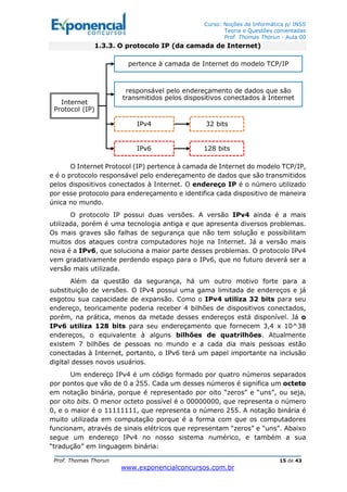 Curso: Noções de Informática p/ INSS
Teoria e Questões comentadas
Prof. Thomas Thorun - Aula 00
Prof. Thomas Thorun 15 de 43
www.exponencialconcursos.com.br
1.3.3. O protocolo IP (da camada de Internet)
O Internet Protocol (IP) pertence à camada de Internet do modelo TCP/IP,
e é o protocolo responsável pelo endereçamento de dados que são transmitidos
pelos dispositivos conectados à Internet. O endereço IP é o número utilizado
por esse protocolo para endereçamento e identifica cada dispositivo de maneira
única no mundo.
O protocolo IP possui duas versões. A versão IPv4 ainda é a mais
utilizada, porém é uma tecnologia antiga e que apresenta diversos problemas.
Os mais graves são falhas de segurança que não tem solução e possibilitam
muitos dos ataques contra computadores hoje na Internet. Já a versão mais
nova é a IPv6, que soluciona a maior parte desses problemas. O protocolo IPv4
vem gradativamente perdendo espaço para o IPv6, que no futuro deverá ser a
versão mais utilizada.
Além da questão da segurança, há um outro motivo forte para a
substituição de versões. O IPv4 possui uma gama limitada de endereços e já
esgotou sua capacidade de expansão. Como o IPv4 utiliza 32 bits para seu
endereço, teoricamente poderia receber 4 bilhões de dispositivos conectados,
porém, na prática, menos da metade desses endereços está disponível. Já o
IPv6 utiliza 128 bits para seu endereçamento que fornecem 3,4 x 10^38
endereços, o equivalente à alguns bilhões de quatrilhões. Atualmente
existem 7 bilhões de pessoas no mundo e a cada dia mais pessoas estão
conectadas à Internet, portanto, o IPv6 terá um papel importante na inclusão
digital desses novos usuários.
Um endereço IPv4 é um código formado por quatro números separados
por pontos que vão de 0 a 255. Cada um desses números é significa um octeto
em notação binária, porque é representado por oito “zeros” e “uns”, ou seja,
por oito bits. O menor octeto possível é o 00000000, que representa o número
0, e o maior é o 11111111, que representa o número 255. A notação binária é
muito utilizada em computação porque é a forma com que os computadores
funcionam, através de sinais elétricos que representam “zeros” e “uns”. Abaixo
segue um endereço IPv4 no nosso sistema numérico, e também a sua
“tradução” em linguagem binária:
Internet
Protocol (IP)
pertence à camada de Internet do modelo TCP/IP
responsável pelo endereçamento de dados que são
transmitidos pelos dispositivos conectados à Internet
IPv4 32 bits
IPv6 128 bits
 