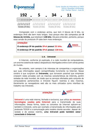 Curso: Noções de Informática p/ INSS
Teoria e Questões comentadas
Prof. Thomas Thorun - Aula 00
Prof. Thomas Thorun 16 de 43
www.exponencialconcursos.com.br
Comparado com o endereço acima, que tem 4 blocos de 8 bits, os
endereços IPv6 são bem mais longos. Isso porque eles são compostos por 8
blocos de 16 bits, que totalizam 128 bits. Dá para entender, portanto, porque
essa versão do protocolo IP cabe bem mais endereços.
ATENÇÃO!
O endereço IP do padrão IPv4 possui 32 bits.
O endereço IP do padrão IPv6 possui 128 bits.
1.4. Intranet
A Internet, conforme já explicado, é a rede mundial de computadores,
um enorme sistema de redes e dispositivos interligados entre sí em várias partes
do mundo.
No entanto, nem sempre é de interesse de companhias e organizações
que suas informações sejam compartilhadas livremente na Internet. Nesse
cenário é que surgiram as Intranets, que tornaram possível que empresas
criassem redes privadas com as mesmas características da Internet, porém
isoladas da rede mundial, de modo que os serviços ofertados pelo conjunto de
computadores pertencentes à Intranet fiquem restritos à eles mesmos.
Geralmente os navegadores web são os mais utilizados como interface de
trabalho nas Intranets.
ATENÇÃO!
Intranet é uma rede interna, fechada e exclusiva, que utiliza as mesmas
tecnologias usadas pela Internet para a transmissão de suas
informações. Dessa forma, todos os conceitos da Internet aplicam-se
também à Intranet, como por exemplo a transmissão de informações pelo
protocolo TCP/IP e a comunicação pelo modelo cliente-servidor. Apesar de
isolada e de acesso restrito, uma Intranet pode também estar
conectada à Internet.
 