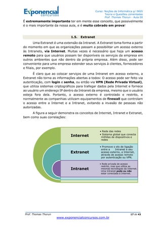 Curso: Noções de Informática p/ INSS
Teoria e Questões comentadas
Prof. Thomas Thorun - Aula 00
Prof. Thomas Thorun 17 de 43
www.exponencialconcursos.com.br
É extremamente importante ter em mente esse conceito, que possivelmente
é o mais importante da nossa aula, e é muito cobrado em prova!
1.5. Extranet
Uma Extranet é uma extensão da Intranet. A Extranet toma forma a partir
do momento em que as organizações passam a possibilitar um acesso externo
às Intranets, via Internet. Muitas vezes é necessário que haja um acesso
remoto para que usuários possam ter disponíveis os serviços da empresa em
outros ambientes que não dentro da própria empresa. Além disso, pode ser
conveniente para uma empresa estender seus serviços à clientes, fornecedores
e filiais, por exemplo.
É claro que ao colocar serviços de uma Intranet em acesso externo, a
Extranet não torna as informações abertas a todos: O acesso pode ser feito via
autenticação, com login e senha, ou então via VPN (Rede Privada Virtual),
que utiliza sistemas criptográficos para trafegar dados pela Internet e fornece
ao usuário um endereço IP dentro da Intranet da empresa, mesmo que o usuário
esteja fora dela. Portanto, o acesso externo é controlado e restrito, e
normalmente as companhias utilizam equipamentos de firewall que controlam
o acesso entre a Internet e a Intranet, evitando a invasão de pessoas não
autorizadas.
A figura a seguir demonstra os conceitos de Internet, Intranet e Extranet,
bem como suas correlações:
Internet
Extranet
Intranet
• Rede das redes
• Sistema global que conecta
milhões de dispositivos e
redes
• Promove o elo de ligação
entre a Intranet e seu
acesso externo, a Internet,
através de acesso remoto
por autenticação ou VPN.
• Rede privada de acesso
restrito, mas que utiliza as
mesmas tecnologias da Internet.
Uma Intranet pode ou não
estar conectada à Internet.
 