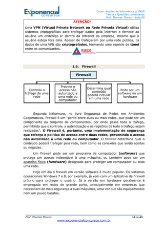 Curso: Noções de Informática p/ INSS
Teoria e Questões comentadas
Prof. Thomas Thorun - Aula 00
Prof. Thomas Thorun 18 de 43
www.exponencialconcursos.com.br
ATENÇÃO!
Uma VPN (Virtual Private Network ou Rede Privada Virtual) utiliza
sistemas criptográficos para trafegar dados pela Internet e fornece ao
usuário um endereço IP dentro da Intranet da empresa, mesmo que o
usuário esteja fora dela. Apesar de trafegarem por uma rede pública, os
dados de uma VPN são criptografados, formando uma espécie de túnel
entre os comunicantes.
1.6. Firewall
Segundo Nakamura, no livro Segurança de Redes em Ambientes
Cooperativos, firewall é um “ponto entre duas ou mais redes, que pode ser um
componente ou conjunto de componentes, por onde passa todo o tráfego,
permitindo que o controle, a autenticação e os registros de todo o tráfego sejam
realizados”. O Firewall é, portanto, uma implementação de segurança
que reforça a política de acesso entre duas redes, prevenindo o acesso
não autorizado à uma rede ou computador. O firewall determina qual o
conteúdo poderá trafegar pela rede, bem como as conexões que serão aceitas
ou negadas.
Um firewall pode ser um programa de computador (software) que
protege um acesso indesejável à uma máquina, ou também pode ser um
aparelho físico (hardware) designado para proteger um computador ou toda
uma rede.
Hoje em dia o firewall em versão software é muito popular. Os sistemas
operacionais Windows 7 e 8, por exemplo, já vem com um aplicativo de firewall
próprio para proteger o usuário. Já a versão em hardware geralmente é
empregada em redes de grande porte, principalmente em empresas que
necessitam de mais segurança a suas máquinas, uma vez que são equipamentos
nem um pouco baratos.
Firewall
Controla o
tráfego de uma
rede
Previne o
acesso não
autorizado a
uma rede ou
computador
Determina qual
conteúdo
poderá circular
em uma rede
Pode ser um
software ou um
hardware
 