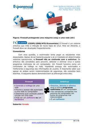 Curso: Noções de Informática p/ INSS
Teoria e Questões comentadas
Prof. Thomas Thorun - Aula 00
Prof. Thomas Thorun 19 de 43
www.exponencialconcursos.com.br
Figura: Firewall protegendo uma máquina (esq) e uma rede (dir)
(CESPE/2008/MTE/Economista) O firewall é um sistema
antivírus que inibe a infecção de novos tipos de vírus. Para ser eficiente, o
firewall deve ser atualizado freqüentemente.
Comentários
Com essa questão, o examinador tenta pegar os estudantes mais
desavisados. Apesar de ser bastante popular e já vir instalado em determinados
sistemas operacionais, o firewall não se confunde com o antivírus. Os
antivírus são concebidos para prevenir, detectar e eliminar vírus e outros
programas maliciosos de um computador. Um firewall funciona como um
controlador de tráfego na rede, impedindo acessos não autorizados e
melhorando a segurança das informações do usuário. É importante saber que
apesar de ambos serem implementações de segurança, são conceitos bem
distintos. O esquema abaixo demonstra bem as diferenças entre eles:
Gabarito: Errado
Firewall
• Controla o tráfego de uma
rede
• Previne o acesso não autorizado
a uma rede ou computador
• Determina qual conteúdo poderá
circular em uma rede
• Pode ser um software ou um
hardware
Antivirus
• Previne, detecta e elimina
vírus e outros programas
maliciosos de um computador
• Faz varreduras constantes nos
arquivos do computador em
busca de programas mal
intencionados
• É um software
 