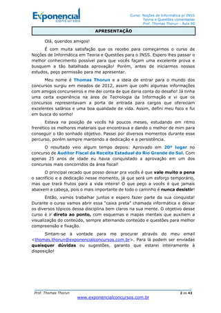 Curso: Noções de Informática p/ INSS
Teoria e Questões comentadas
Prof. Thomas Thorun - Aula 00
Prof. Thomas Thorun 2 de 43
www.exponencialconcursos.com.br
Olá, queridos amigos!
É com muita satisfação que os recebo para começarmos o curso de
Noções de Informática em Teoria e Questões para o INSS. Espero lhes passar o
melhor conhecimento possível para que vocês façam uma excelente prova e
busquem a tão batalhada aprovação! Porém, antes de iniciarmos nossos
estudos, peço permissão para me apresentar.
Meu nome é Thomas Thorun e a ideia de entrar para o mundo dos
concursos surgiu em meados de 2012, assim que colhi algumas informações
com amigos concurseiros e me dei conta de que daria conta do desafio! Já tinha
uma certa experiência na área de Tecnologia da Informação e vi que os
concursos representavam a porta de entrada para cargos que ofereciam
excelentes salários e uma boa qualidade de vida. Assim, defini meu foco e fui
em busca do sonho!
Estava na posição de vocês há poucos meses, estudando em ritmo
frenético os melhores materiais que encontrava e dando o melhor de mim para
conseguir o tão sonhado objetivo. Passei por diversos momentos durante esse
percurso, porém sempre mantendo a dedicação e a persistência.
O resultado veio algum tempo depois: Aprovado em 20º lugar no
concurso de Auditor Fiscal da Receita Estadual do Rio Grande do Sul. Com
apenas 25 anos de idade eu havia conquistado a aprovação em um dos
concursos mais concorridos da área fiscal!
O principal recado que posso deixar pra vocês é que vale muito a pena
o sacrifício e a dedicação nesse momento, já que será um esforço temporário,
mas que trará frutos para a vida inteira! O que peço a vocês é que jamais
abaixem a cabeça, pois o mais importante de todo o caminho é nunca desistir!
Então, vamos trabalhar juntos e espero fazer parte da sua conquista!
Durante o curso vamos abrir essa “caixa preta” chamada informática e deixar
os diversos tópicos dessa disciplina bem claros na sua mente. O objetivo desse
curso é ir direto ao ponto, com esquemas e mapas mentais que auxiliem a
visualização do conteúdo, sempre alternando conteúdo e questões para melhor
compreensão e fixação.
Sintam-se à vontade para me procurar através do meu email
<thomas.thorun@exponencialconcursos.com.br>. Para lá podem ser enviadas
quaisquer dúvidas ou sugestões, garanto que estarei inteiramente à
disposição!
APRESENTAÇÃO
 